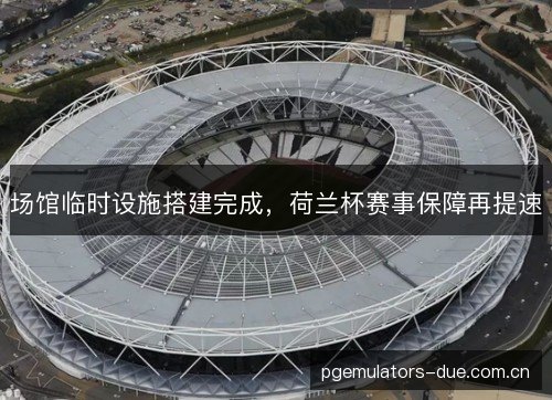 场馆临时设施搭建完成,荷兰杯赛事保障再提速 场馆临时设施搭建完成,荷兰杯赛事保障再提速